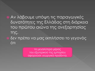  Αν λάβουμε υπόψη τις παραγωγικές
δυνατότητες της Ελλάδας στη διάρκεια
του πρώτου αιώνα της ανεξαρτησίας
της,
 δεν πρέπει να μας εκπλήσσει το γεγονός
ότι
το μεγαλύτερο μέρος
του εξωτερικού της εμπορίου
αφορούσε γεωργικά προϊόντα.
 