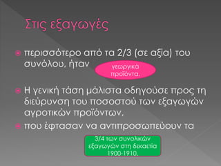  περισσότερο από τα 2/3 (σε αξία) του
συνόλου, ήταν
 Η γενική τάση μάλιστα οδηγούσε προς τη
διεύρυνση του ποσοστού των εξαγωγών
αγροτικών προϊόντων,
 που έφτασαν να αντιπροσωπεύουν τα
γεωργικά
προϊόντα.
3/4 των συνολικών
εξαγωγών στη δεκαετία
1900-1910.
 