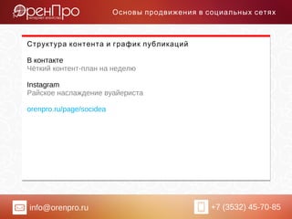 info@orenpro.ru +7 (3532) 45-70-85
Основы продвижения в социальных сетях
Структура контента и график публикаций
В контакте
Чёткий контент-план на неделю
Instagram
Райское наслаждение вуайериста
orenpro.ru/page/socidea
 