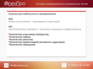 info@orenpro.ru +7 (3532) 45-70-85
Основы продвижения в социальных сетях
Оценка рентабельности продвижения
ROI
Return of Investment – окупаемость инвестиций
KPI
Key Performance Indicators – ключевые показатели эффективности
Количество участников сообщества.
Количество лайков.
Количество репостов.
Количество комментарией (активность аудитории).
Количество обращений.
 