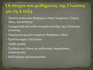  Άριστη ανάγνωση διαφόρων τύπων κειμένων ( λόγος,
ύφος, κατανόηση)
 Γραμματική και απλά στοιχεία συντξης της ελληνικής
γλώσσας
 Παραγωγή μικρών κειμένων διαφόρων ειδών
 Εμπλουτισμός λεξιλογίου
 Ορθή γραφή
 Σύνδεση του λόγου με αυθεντικές περιστάσεις
επικοινωνίας
 Καλλιέργεια φιλαναγνωσίας
 
