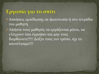 Ασκήσεις εμπέδωσης σε φωτοτυπία ή στο τετράδιο
του μαθητή.
Αφήστε τους μαθητές να εργάζονται μόνοι, να
ελέγχουν όσα έγραψαν και μην τους
διορθώνετε!!!!! Δείξτε τους τον τρόπο, όχι το
αποτέλεσμα!!!!
 