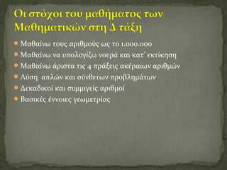 Μαθαίνω τους αριθμούς ως το 1.000.000
Μαθαίνω να υπολογίζω νοερά και κατ’ εκτίκηση
Μαθαίνω άριστα τις 4 πράξεις ακέραιων αριθμών
Λύση απλών και σύνθετων προβλημάτων
Δεκαδικοί και συμμιγείς αριθμοί
Βασικές έννοιες γεωμετρίας
 