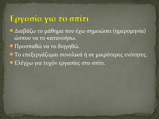 Διαβάζω το μάθημα που έχω σημειώσει (ημερομηνία)
ώσπου να το κατανοήσω.
Προσπαθώ να το διηγηθώ.
Το επεξεργάζομαι συνολικά ή σε μικρότερες ενότητες.
Ελέγχω για τυχόν εργασίες στο σπίτι.
 