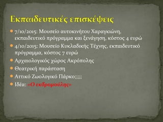 7/10/2015: Μουσείο αυτοκινήτου Χαραγκιώνη,
εκπαιδευτικό πρόγραμμα και ξενάγηση, κόστος 4 ευρώ
4/10/2015: Μουσείο Κυκλαδικής Τέχνης, εκπαιδευτικό
πρόγραμμα, κόστος 7 ευρώ
Αρχαιολογικός χώρος Ακρόπολης
Θεατρική παράσταση
Αττικό Ζωολογικό Πάρκο;;;;;
Ιδέα: «Ο εκδρομούλης»
 