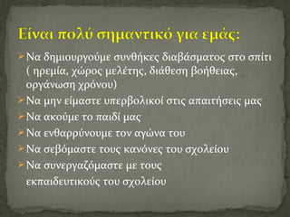 Να δημιουργούμε συνθήκες διαβάσματος στο σπίτι
( ηρεμία, χώρος μελέτης, διάθεση βοήθειας,
οργάνωση χρόνου)
Να μην είμαστε υπερβολικοί στις απαιτήσεις μας
Να ακούμε το παιδί μας
Να ενθαρρύνουμε τον αγώνα του
Να σεβόμαστε τους κανόνες του σχολείου
Να συνεργαζόμαστε με τους
εκπαιδευτικούς του σχολείου
 