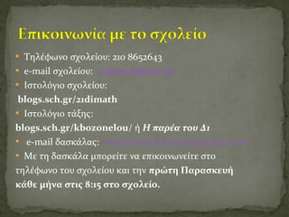  Τηλέφωνο σχολείου: 210 8652643
 e-mail σχολείου: 21dimath@sch.gr
 Ιστολόγιο σχολείου:
blogs.sch.gr/21dimath
 Ιστολόγιο τάξης:
blogs.sch.gr/kbozonelou/ ή Η παρέα του Δ1
 e-mail δασκάλας: konstantina.bozonelou@gmail.com
 Με τη δασκάλα μπορείτε να επικοινωνείτε στο
τηλέφωνο του σχολείου και την πρώτη Παρασκευή
κάθε μήνα στις 8:15 στο σχολείο.
 