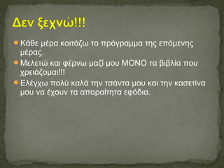 Κάθε μέρα κοιτάζω το πρόγραμμα της επόμενης
μέρας.
Μελετώ και φέρνω μαζί μου ΜΟΝΟ τα βιβλία που
χρειάζομαι!!!
Ελέγχω πολύ καλά την τσάντα μου και την κασετίνα
μου να έχουν τα απαραίτητα εφόδια.
 