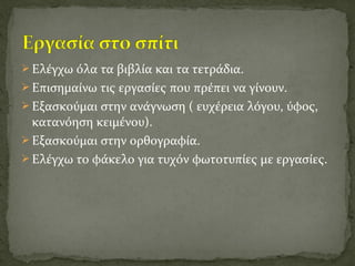  Ελέγχω όλα τα βιβλία και τα τετράδια.
 Επισημαίνω τις εργασίες που πρέπει να γίνουν.
 Εξασκούμαι στην ανάγνωση ( ευχέρεια λόγου, ύφος,
κατανόηση κειμένου).
 Εξασκούμαι στην ορθογραφία.
 Ελέγχω το φάκελο για τυχόν φωτοτυπίες με εργασίες.
 