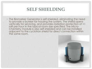 SELF SHIELDING
• The Biomarker Generator is self-shielded, eliminating the need
to provide a bunker for housing the system. The shield opens
vertically for servicing, and provides radiation protection of <1
mR per hour in the typical room size specified. The Micro-
Chemistry module is also self-shielded and can be installed
adjacent to the cyclotron shield for direct connection within
the same room.
 