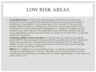 LOW RISK AREAS
• Consulting room. In this room the request and clinical records are
analysed and the patient is interviewed and physically examined, if
necessary. The patient is informed about the nature of the specific
examination he/she is undergoing. This room should be close to the
waiting room and adequately equipped. A supply of oxygen gas for
medical use and vacuum for aspiration and all other services as per
local regulations should be provided. An area of not less than 12 square
metres is necessary.
• Cleaning utilities room and store. A small room or cabinet should be
available for the storage of QC phantoms, supplies and other materials.
There should also be a dedicated space allocated to the cleaning
utilities. Those can be located at one end of the facility and 5 square
metres each would be sufficient.
• Offices. In addition to the reporting room, a certain number of rooms
should be available for clinical, scientific and technical staff, and for
meetings and teaching activities, the number depending on the size and
aims of the unit.
 