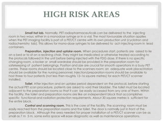HIGH RISK AREAS
Small hot lab. Normally, PET radiopharmaceuticals can be delivered to the injecting
room in two ways: either in a monodose syringe or in a vial. The most favourable situation applies
when the PET imaging facility is part of a PET/CT centre with its own production unit (cyclotron and
radiochemistry lab). This allows for mono-dose syringes to be delivered to ach injecting room in lead
containers.
Preparation, injection and uptake room. When procedures start, patients are asked to lie
on a bed or to sit on a reclining chair. They might be medicated or otherwise treated according to
the protocols followed in the unit before being injected with the FDG dose. If there is no specific
changing room, a locker or small wardrobe should be provided in the preparation room for
safekeeping of patient belongings. Position and size are crucial for smooth operations in a busy PET
centre. These rooms should be located close to the scanners room; an adequate work place/station
should be available for the nursing personnel. Injection/preparation rooms should be available to
host three to four patients (not less then roughly 12–16 square metres) for each PET/CT scanner
installed.
Toilet. After injection and an uptake period dependent on the protocol, before starting
the actual PET scan procedure, patients are asked to void their bladder. The toilet must be located
adjacent to the preparation rooms so that it can be easily accessed from any one of them. Within
the facility, the toilet and preparation rooms are like an independent block that accomplishes
specific functional and radiation protection requirements. About 30 square metres is sufficient for
the entire block.
Control and scanning room. This is the core of the facility. The scanning room must be
easily reached from the preparation rooms and the toilet. The door is normally just in front of the
preparation block. Although the area needed for proper installation of a PET/CT scanner can be as
small as 7 m 5 m, some extra space will ease diagnostic as well as maintenance operations.
 