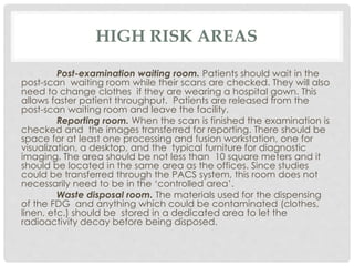 HIGH RISK AREAS
Post-examination waiting room. Patients should wait in the
post-scan waiting room while their scans are checked. They will also
need to change clothes if they are wearing a hospital gown. This
allows faster patient throughput. Patients are released from the
post-scan waiting room and leave the facility.
Reporting room. When the scan is finished the examination is
checked and the images transferred for reporting. There should be
space for at least one processing and fusion workstation, one for
visualization, a desktop, and the typical furniture for diagnostic
imaging. The area should be not less than 10 square meters and it
should be located in the same area as the offices. Since studies
could be transferred through the PACS system, this room does not
necessarily need to be in the ‘controlled area’.
Waste disposal room. The materials used for the dispensing
of the FDG and anything which could be contaminated (clothes,
linen, etc.) should be stored in a dedicated area to let the
radioactivity decay before being disposed.
 