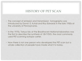 HISTORY OF PET SCAN
• The concept of emission and transmission tomography was
introduced by David E. Kuhal and Roy Edwards in the late 1950s at
the university of Pennsylvania.
• In the 1970s, Tatsuo Ido at the Brookhaven National laboratory was
the first to describe the synthesis of 18-F FDG, the most commonly
used PET scanning isotope carrier.
• Now there is not one person who developed the PET scan but a
whole collection of people have made what it is today.
 