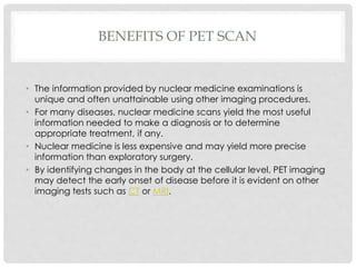 BENEFITS OF PET SCAN
• The information provided by nuclear medicine examinations is
unique and often unattainable using other imaging procedures.
• For many diseases, nuclear medicine scans yield the most useful
information needed to make a diagnosis or to determine
appropriate treatment, if any.
• Nuclear medicine is less expensive and may yield more precise
information than exploratory surgery.
• By identifying changes in the body at the cellular level, PET imaging
may detect the early onset of disease before it is evident on other
imaging tests such as CT or MRI.
 