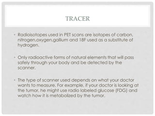 TRACER
• Radioisotopes used in PET scans are isotopes of carbon,
nitrogen,oxygen,gallium and 18F used as a substitute of
hydrogen.
• Only radioactive forms of natural elements that will pass
safely through your body and be detected by the
scanner.
• The type of scanner used depends on what your doctor
wants to measure. For example, if your doctor is looking at
the tumor, he might use radio labeled glucose (FDG) and
watch how it is metabolized by the tumor.
 
