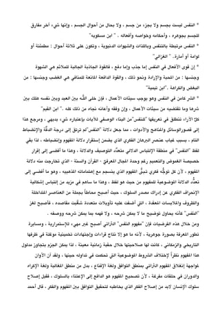 ‫مفارق‬ ‫آخر‬ ‫شء‬ ‫وإنها‬ ، ‫الجسم‬ ‫أحوال‬ ‫من‬ ‫بحال‬ ‫ول‬ ، ‫جسم‬ ‫من‬ ‫بجزء‬ ‫ول‬ ‫بجسم‬ ‫ليست‬ ‫النفس‬ *
''‫مسكويه‬ ‫ابن‬ '' . ‫وأفعاله‬ ‫وخواصه‬ ‫وأحكامه‬ ، ‫بجوهره‬ ‫للجسم‬
‫أو‬ ‫مطمئنة‬ : ‫أحوال‬ ‫ثلثة‬ ‫على‬ ‫وتكون‬ ، ‫الدنيوية‬ ‫والشهوات‬ ‫وباللذات‬ ‫بالتنفس‬ ‫مرتبطة‬ ‫النفس‬ *
''‫الغزالي‬ '' .‫أمارة‬ ‫أو‬ ‫لوامة‬
‫الشهوة‬ ‫هي‬ ‫للملئم‬ ‫الجالبة‬ ‫الجاذبة‬ ‫فالقوة‬ ، ‫دفع‬ ‫وإما‬ ‫جذب‬ ‫إما‬ ‫النفس‬ ‫في‬ ‫الفعال‬ ‫قوى‬ ‫إن‬ *
‫من‬ : ‫وجنسها‬ ‫الغضب‬ ‫هي‬ ‫للمنافي‬ ‫الانعة‬ ‫الدافعة‬ ‫والقوة‬ ، ‫ذلك‬ ‫ونحو‬ ‫والرادة‬ ‫الحبة‬ ‫من‬ : ‫وجنسها‬
''‫تيمية‬ ‫.''ابن‬ ‫والكراهة‬ ‫البغض‬
‫بي‬ ‫هلك‬ ‫نفسه‬ ‫وبي‬ ‫العبد‬ ‫بي‬ ‫يلـه‬‫ال‬ ‫خلى‬ ‫فإن‬ ، ‫العمال‬ ‫سيئات‬ ‫يوجب‬ ‫وهو‬ ‫النفس‬ ‫في‬ ‫كامن‬ ‫الش‬ *
''‫القيم‬ ‫ابن‬ ''. ‫كله‬ ‫ذلك‬ ‫من‬ ‫نجاه‬ ‫وأعانه‬ ‫وفقه‬ ‫وإن‬ ، ‫العمال‬ ‫سيئات‬ ‫من‬ ‫تقتضيه‬ ‫وما‬ ‫شها‬
‫هذا‬ ‫ومرجع‬ ، ‫بديهي‬ ‫شء‬ ‫بإعتباره‬ ‫لليات‬ ‫الوصفي‬ ‫البناء‬ ‫''للنفس''من‬ ‫تعريفها‬ ‫في‬ ‫تنطلق‬ ‫الراء‬ ‫ل‬‫د‬ ‫ك‬
‫والنضباط‬ ‫قة‬‫د‬ ‫الد‬ ‫درجة‬ ‫إلى‬ ‫ترتق‬ ‫''النفس''لم‬ ‫دللة‬ ‫جعل‬ ‫مما‬ ، ‫والدوات‬ ‫والناهج‬ ‫قصورالوسائل‬ ‫إلى‬
‫بقي‬ ‫لذا‬ ، ‫وإنضباطه‬ ‫الفهوم‬ ‫دللة‬ ‫إستقرار‬ ‫يضمن‬ ‫الذي‬ ‫الفكري‬ ‫البهان‬ ‫عنـص‬ ‫غياب‬ ‫بسبب‬ ، ‫التام‬
‫إقرار‬ ‫إلى‬ ‫أفضـى‬ ‫ما‬ ‫وهذا‬ ، ‫والدللة‬ ‫التوصيف‬ ‫ددد‬‫متع‬ ‫الدللي‬ ‫اللتباس‬ ‫منطقة‬ ‫في‬ ''‫''النفس‬ ‫لفظ‬
‫دللة‬ ‫منه‬ ‫تخارجت‬ ‫الذي‬ - ‫والسنة‬ ‫القرآن‬ - ‫ي‬‫د‬ ‫العرف‬ ‫الجال‬ ‫وحدة‬ ‫رغم‬ ‫والتعميم‬ ‫الغموض‬ ‫خصيصة‬
‫إلى‬ ‫أفضـي‬ ‫ما‬ ‫وهو‬ ، ‫الذهبيه‬ ‫إهتماماته‬ ‫مع‬ ‫ينسجم‬ ‫الذي‬ ‫الفهوم‬ ‫ين‬ ‫تـب‬ ‫فكري‬ ‫جه‬‫د‬ ‫تو‬ ‫كل‬ ‫لن‬ ، ‫الفهوم‬
‫إشكالية‬ ‫إلتباس‬ ‫من‬ ‫مزيد‬ ‫في‬ ‫ساهم‬ ‫ما‬ ‫وهذا‬ ، ‫لفظ‬ ‫هو‬ ‫حيث‬ ‫من‬ ‫للمفهوم‬ ‫الوضوعية‬ ‫الدللة‬ ‫ددد‬‫تع‬
‫التداخلة‬ ‫العناصـر‬ ‫من‬ ‫بجملة‬ ‫ا‬‫ا‬ ‫محاط‬ ‫أصبح‬ ‫حيث‬ ، ‫السلوك‬ ‫مصدر‬ ‫إدراك‬ ‫عن‬ ‫الفكري‬ ‫النحراف‬
‫لغز‬ ‫فأصبح‬ ، ‫مقاصده‬ ‫عبت‬‫ي‬ ‫ش‬ ‫متعددة‬ ‫تأويلت‬ ‫عليه‬ ‫أضفت‬ ‫الت‬ ، ‫العقدة‬ ‫واللبسات‬ ‫والظروف‬
. ‫ووصفه‬ ‫شحه‬ ‫يمكن‬ ‫بما‬ ‫فهمه‬ ‫ول‬ ، ‫شحه‬ ‫يمكن‬ ‫ل‬ ‫ما‬ ‫توضيح‬ ‫يحاول‬ ‫كأنه‬ ''‫''النفس‬
‫ومسايرة‬ ، ‫للستمرارية‬ ‫مهيء‬ ‫غي‬ ‫أصبح‬ ‫الثاتي‬ ''‫النفس‬ ‫''مفهوم‬ ‫فإن‬ ‫الفرضيات‬ ‫هذه‬ ‫خلل‬ ‫ومن‬
‫ظرفها‬ ‫في‬ ‫موغلة‬ ‫تخمينية‬ ‫وإجتهادات‬ ‫قراءات‬ ‫نتاج‬ ‫إل‬ ‫هو‬ ‫ما‬ ‫لنه‬ ، ‫جوهرية‬ ‫بصورة‬ ‫العرفة‬ ‫تطور‬
‫مدلول‬ ‫بتجاوز‬ ‫الجزم‬ ‫يمكن‬ ‫لذا‬ ، ‫معينة‬ ‫زمانية‬ ‫حقبة‬ ‫خلل‬ ‫صلحيتها‬ ‫لها‬ ‫كانت‬ ، ‫والزمكاني‬ ‫التاريخي‬
‫الوان‬ ‫آن‬ ‫ولقد‬ ، ‫حينها‬ ‫تداوله‬ ‫في‬ ‫تحكمت‬ ‫الت‬ ‫الوضوعية‬ ‫الشوط‬ ‫لختلف‬ ‫ا‬‫ا‬ ‫نظر‬ ‫الفهوم‬ ‫هذا‬
‫الكراه‬ ‫ولغة‬ ‫الغالبة‬ ‫منطق‬ ‫من‬ ‫بدل‬ ، ‫القناع‬ ‫ولغة‬ ‫التوافق‬ ‫بمنطق‬ ‫الثاتي‬ ‫الفهوم‬ ‫إنغلق‬ ‫لواجهة‬
‫إصلح‬ ‫فقبل‬ ، ‫بالسلوك‬ ‫العتناء‬ ‫إلى‬ ‫الدافع‬ ‫هو‬ ‫الفهوم‬ ‫تصحيح‬ ‫لن‬ ، ‫مفرغة‬ ‫حلقات‬ ‫في‬ ‫والدوران‬
‫أحمد‬ ‫قال‬ ، ‫والفكر‬ ‫الفهوم‬ ‫بي‬ ‫التوافق‬ ‫لتحقيق‬ ‫يخاطبه‬ ‫الذي‬ ‫الفكر‬ ‫إصلح‬ ‫من‬ ‫لبد‬ ‫النسان‬ ‫سلوك‬
 