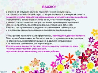 ВАЖНО!
В отличие от ситуации обычной психологической консультации,
где психолог полностью действует по запросу клиента и в интересах клиента,
психолог службы устройства всегда должен учитывать интересы ребенка.
Поэтому очень важно отдавать себе отчет, что это не психотерапия,
а именно психологическое консультирование, причем ориентированное
именно на проблемы воспитания и взаимоотношений с ребенком.
Вместе с тем правильное поведение по отношению к ребенку всегда
и в интересах самого принимающего родителя и всей его семьи.
Чтобы работа психолога была эффективной, необходимо доверие клиента.
Поэтому особенно важно, чтобы информация, полученная на консультации,
не становилась предметом обсуждения с другими сотрудниками
и не являлась основанием для «оргвыводов».
Исключением являются случаи, когда психологу становится ясно,
что существует прямая угроза жизни,
здоровью или психическому состоянию ребенка.
 