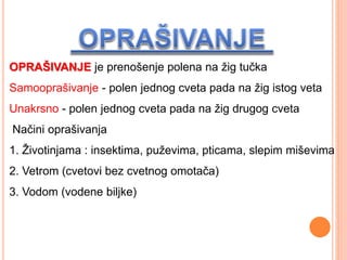 OPRAŠIVANJE je prenošenje polena na žig tučka
Samooprašivanje - polen jednog cveta pada na žig istog veta
Unakrsno - polen jednog cveta pada na žig drugog cveta
Načini oprašivanja
1. Životinjama : insektima, puževima, pticama, slepim miševima
2. Vetrom (cvetovi bez cvetnog omotača)
3. Vodom (vodene biljke)
 