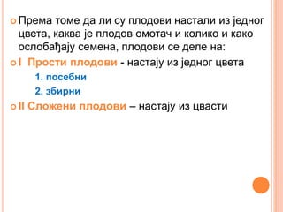  Према томе да ли су плодови настали из једног
цвета, каква је плодов омотач и колико и како
ослобађају семена, плодови се деле на:
 I Прости плодови - настају из једног цвета
1. посебни
2. збирни
 II Сложени плодови – настају из цвасти
 