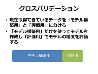 クロスバリデーション
• 現在取得できているデータを「モデル構
築用」と「評価用」に分ける
• 「モデル構築用」だけを使ってモデルを
作成し「評価用」でモデルの精度を評価
する
モデル構築用＿＿＿＿＿＿＿評価用
 
