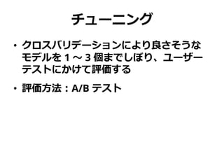 チューニング
• クロスバリデーションにより良さそうな
モデルを 1 ～ 3 個までしぼり、ユーザー
テストにかけて評価する
• 評価方法：A/B テスト
 