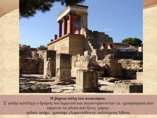 Η βόρεια πύλη του ανακτόρου.
Σ’ αυτήν κατέληγε ο δρόμος του λιμανιού και συγκεντρώνονταν τα εμπορεύματα που
έφερναν τα πλοία από ξένες χώρες:
χαλκό, ασήμι, χρυσάφι, ελεφαντόδοντο, πολύτιμους λίθους.
 