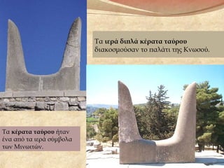 Τα ιερά διπλά κέρατα ταύρου
διακοσμούσαν το παλάτι της Κνωσού.
Τα κέρατα ταύρου ήταν
ένα από τα ιερά σύμβολα
των Μινωιτών.
 