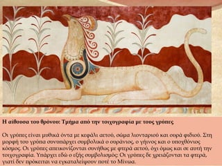 Η αίθουσα του θρόνου: Τμήμα από την τοιχογραφία με τους γρύπες
Οι γρύπες είναι μυθικά όντα με κεφάλι αετού, σώμα λιονταριού και ουρά φιδιού. Στη
μορφή του γρύπα συνυπάρχει συμβολικά ο ουράνιος, ο γήινος και ο υποχθόνιος
κόσμος. Οι γρύπες απεικονίζονται συνήθως με φτερά αετού, όχι όμως και σε αυτή την
τοιχογραφία. Υπάρχει εδώ ο εξής συμβολισμός: Οι γρύπες δε χρειάζονται τα φτερά,
γιατί δεν πρόκειται να εγκαταλείψουν ποτέ το Μίνωα.
 