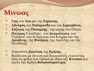 Μίνωας
 Γιος του Δία και της Ευρώπης,
 Αδελφός του Ραδάμανθυ και του Σαρπηδόνα.
 Σύζυγος της Πασιφάης , της κόρης του Ήλιου,
 Πατέρας 9 παιδιών: του Δευκαλίωνα, του
Γλαύκου, του Ανδρόγεω, του Κατρέα και της
Αριάδνης, της Φαίδρας, της Ακάλλης και της
Ξενοδίκης.
 Ξακουστός βασιλιάς της Κρήτης,
 Βασίλευσε με σύνεση και δικαιοσύνη, ενώνοντας
όλες τις φυλές του νησιού με έδρα την Κνωσσό και
έκανε την Κρήτη θαλασσοκράτειρα.
 