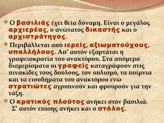 Ο βασιλιάς έχει θεία δύναμη. Είναι ο μεγάλος
αρχιερέας, ο ανώτατος δικαστής και ο
αρχιστράτηγος.
Περιβάλλεται από ιερείς, αξιωματούχους,
υπαλλήλους. Απ’ αυτόν εξαρτάται η
γραφειοκρατία του ανακτόρου. Στα απόμερα
διαμερίσματα οι γραφείς καταγράφουν στις
πινακίδες τους δούλους, τον οπλισμό, τα ποίμνια
και τα εισοδήματα του ανακτόρου ενώ
στρατιώτες αγρυπνούν και φρουρούν για την
τάξη.
Ο κρατικός πλούτος ανήκει στον βασιλιά.
Σ’ αυτόν επίσης ανήκει και ο στόλος.
 