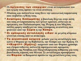 Οι πρίγκιπες των επαρχιών είναι αντιπρόσωποί του
και η ζωή τους πρέπει να είναι ανάλογη.
Πλούτος και πολυτέλεια τους δίνει την κοινωνική παράσταση
που επιβάλλει η θέση τους.
Ανώτερος διπλωμάτης ο βασιλιάς δέχεται στην αυλή
του τους αντιπροσώπους των ξένων κρατών, αλλά και οι
πρίγκιπες του Παλαίκαστρου, της Ψείρας ή του Μόχλου,
πολλές φορές υποδέχονται τους επίσημους ανατολίτες που
φτάνουν από την Συρία ή την Κύπρο.
Οι εμπορικές ανταλλαγές ειδών σε μεγάλη κλίμακα
γίνονται επίσης από τα ανάκτορα.
Τα αιγυπτιακά κείμενα μιλούν για τις ανταλλαγές που
κάνει ο Φαραώ με τη Βαβυλώνα, την Κύπρο και την Κρήτη. Οι
<<Κεφτί>> (Κρήτες) παίρνουν από τον Φαραώ χρυσάφι
και ελεφαντόδοντο, πολυτελή υφάσματα και αρώματα,
σκλάβους της Νουβίας και Παιχνιδιάρικους πιθήκους για τους
βασιλικούς κήπους του Μίνωα. Σε αντάλλαγμα προσφέρουν
στο Φαραώ τα θαυμαστά προϊόντα της μεταλλοτεχνίας τους.
 
