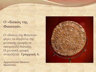 Ο «δίσκος της
Φαιστού».
Ο «δίσκος της Φαιστού»
φέρει τα σύμβολα της
μινωικής γραφής σε
σπειροειδή διάταξη.
Η μινωική γραφή
ονομάζεται Γραμμική Α.
Αρχαιολογικό Μουσείο
Ηρακλείου.
 