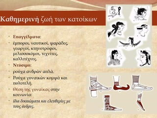 Καθημερινή ζωή των κατοίκων
• Επαγγέλματα:
• έμποροι, ναυτικοί, ψαράδες,
γεωργοί, κτηνοτρόφοι,
μελισσοκόμοι, τεχνίτες,
καλλιτέχνες.
• Ντύσιμο:
• ρούχα ανδρών απλά.
• Ρούχα γυναικών κομψά και
πολυτελή.
• Θέση της γυναίκας στην
κοινωνία:
• ίδια δικαιώματα και ελευθερίες μείδια δικαιώματα και ελευθερίες με
τους άνδρεςτους άνδρες.
 