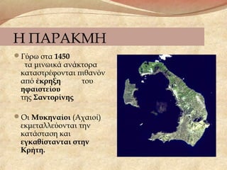 Η ΠΑΡΑΚΜΗ
Γύρω στα 1450
τα μινωικά ανάκτορα
καταστρέφονται πιθανόν
από έκρηξη του
ηφαιστείου
της Σαντορίνης
Οι Μυκηναίοι (Αχαιοί)
εκμεταλλεύονται την
κατάσταση και
εγκαθίστανται στην
Κρήτη.
 