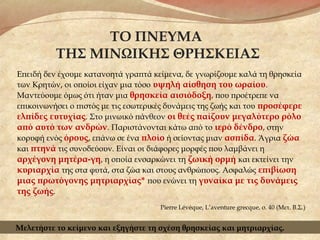 ΤΟ ΠΝΕΥΜΑ
ΤΗΣ ΜΙΝΩΙΚΗΣ ΘΡΗΣΚΕΙΑΣ
Επειδή δεν έχουμε κατανοητά γραπτά κείμενα, δε γνωρίζουμε καλά τη θρησκεία
των Κρητών, οι οποίοι είχαν μια τόσο υψηλή αίσθηση του ωραίου.
Μαντεύουμε όμως ότι ήταν μια θρησκεία αισιόδοξη, που προέτρεπε να
επικοινωνήσει ο πιστός με τις εσωτερικές δυνάμεις της ζωής και του προσέφερε
ελπίδες ευτυχίας. Στο μινωικό πάνθεον οι θεές παίζουν μεγαλύτερο ρόλο
από αυτό των ανδρών. Παριστάνονται κάτω από το ιερό δένδρο, στην
κορυφή ενός όρους, επάνω σε ένα πλοίο ή σείοντας μιαν ασπίδα. Άγρια ζώα
και πτηνά τις συνοδεύουν. Είναι οι διάφορες μορφές που λαμβάνει η
αρχέγονη μητέρα-γη, η οποία ενσαρκώνει τη ζωική ορμή και εκτείνει την
κυριαρχία της στα φυτά, στα ζώα και στους ανθρώπους. Ασφαλώς επιβίωση
μιας πρωτόγονης μητριαρχίας* που ενώνει τη γυναίκα με τις δυνάμεις
της ζωής.
Pierre Lévéque, L’aventure grecque, σ. 40 (Μετ. Β.Σ.)
Μελετήστε το κείμενο και εξηγήστε τη σχέση θρησκείας και μητριαρχίας.
 