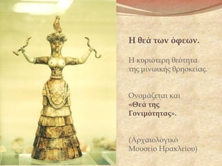 Η θεά των όφεων.
Η κυριότερη θεότητα
της μινωικής θρησκείας.
Ονομάζεται και  
«Θεά της
Γονιμότητας».
(Αρχαιολογικό
Μουσείο Ηρακλείου)
 