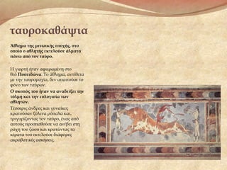 ταυροκαθάψια
Άθλημα της μινωικής εποχής, στο
οποίο ο αθλητής εκτελούσε άλματα
πάνω από τον ταύρο.
Η γιορτή ήταν αφιερωμένη στο
θεό Ποσειδώνα. Το άθλημα, αντίθετα
με την ταυρομαχία, δεν απαιτούσε το
φόνο των ταύρων.
Ο σκοπός του ήταν να αναδείξει την
τόλμη και την ευλυγισία των
αθλητών.
Τέσσερις άνδρες και γυναίκες
κρατούσαν ξύλινα ρόπαλα και,
τριγυρίζοντας τον ταύρο, ένας από
αυτούς προσπαθούσε να ανέβει στη
ράχη του ζώου και κρατώντας τα
κέρατα του εκτελούσε διάφορες
ακροβατικές ασκήσεις.
 