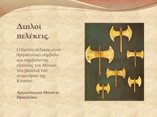 Διπλοί
πελέκεις.
Ο διπλός πέλεκυς είναι
θρησκευτικό σύμβολο
και σύμβολο της
εξουσίας του Μίνωα,
του βασιλιά του
ανακτόρου της
Κνωσού. 
Αρχαιολογικό Μουσείο
Ηρακλείου.
 