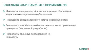 ОТДЕЛЬНО СТОИТ ОБРАТИТЬ ВНИМАНИЕ НА:
Минимизацию привилегий и своевременное обновление
клиентского программного обеспечения
Повышение осведомленности сотрудников и клиентов
Безопасность мобильного банкинга (в том числе применение
принципов безопасной разработки)
Проработку процедур реагирования на
инциденты
 