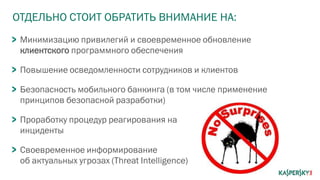 ОТДЕЛЬНО СТОИТ ОБРАТИТЬ ВНИМАНИЕ НА:
Минимизацию привилегий и своевременное обновление
клиентского программного обеспечения
Повышение осведомленности сотрудников и клиентов
Безопасность мобильного банкинга (в том числе применение
принципов безопасной разработки)
Проработку процедур реагирования на
инциденты
Своевременное информирование
об актуальных угрозах (Threat Intelligence)
 