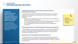 www.luxoft.com
ТЕХНОЛОГИИ
БОЛЬШИЕ ДАННЫЕ (BIG DATA)
Индустрия
финансовых услуг
накопила самое
большее количество
цифровых данных, по
сравнению с любой
другой отраслью*
Технологии Big Data
становятся критически
важными как для анализа
предпочтений клиентов, так и
для соответствия растущим
требованиям финансовых
регуляторов
Ключевые
технологии:
Hadoop, HDFS,
Cassandra,
MongoDB
Управление рисками, соответствие правовым нормам и
регуляторная отчетность
Поддержка новых нормативно-правовых требований и функций внутреннего
контроля за счет внедрения централизованных интегрированных платформ
управления данными:
Примеры:
— Dodd-Frank Act: необходимость отчетности в режиме реального времени по
исполненным Банком своп-сделкам
— FATCA: необходимость динамически выделять записи клиентов попадающих
под требование удержания налога у источника (withholding tax)
— KYC: идентификация и проверка контрагентов согласно требованиям
регуляторов
Сегментация клиентов и персонализация банковских продуктов
Сбор, обработка и анализ данных по клиентам – их покупательских привычек и
текущего контекста для повышения эффективности и качества обслуживания.
Автоматический выбор наиболее релевантных продуктов и каналов продаж в
соответствии с профилем клиента.
Безопасность и противодействие мошенничеству
Получение целостного взгляда на клиентов, выявление злоумышленников и
нахождение скрытых закономерностей в огромных массивах информации за счет
использования комплекса технологий: аналитики, машинного обучения, обработки
больших данных.
*Согласно исследованию McKinsey
Global Institute
 