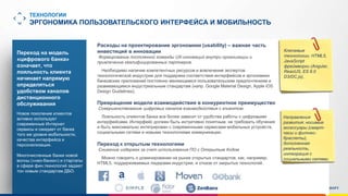 www.luxoft.com
ТЕХНОЛОГИИ
ЭРГОНОМИКА ПОЛЬЗОВАТЕЛЬСКОГО ИНТЕРФЕЙСА И МОБИЛЬНОСТЬ
Расходы на проектирование эргономики (usability) – важная часть
инвестиций в инновации
Формирование постоянной команды UX-инноваций внутри организации и
привлечение квалифицированных партнеров.
Необходимо наличие компетентных ресурсов и вовлечение экспертов
технологической индустрии для поддержки соответствия интерфейсов и эргономики
банковских приложений постоянно меняющимся пользовательским предпочтениям и
развивающимся индустриальным стандартам (напр. Google Material Design, Apple iOS
Design Guidelines).
Превращение модели взаимодействия в конкурентное преимущество
Совершенствование цифровых каналов взаимодействия с клиентом.
Лояльность клиентов банка все более зависит от удобства работы с цифровыми
интерфейсами. Интерфейс должен быть интуитивно понятным, не требовать обучения
и быть максимально интегрирован с современными сервисами мобильных устройств,
социальными сетями и новыми технологиями коммуникации.
Переход к открытым технологиям
Снижение издержек за счет использования ПО с Открытым Кодом
Можно говорить о доминировании на рынке открытых стандартов, как, например,
HTML5, поддерживаемых лидерами индустрии, и отказе от закрытых технологий.
Ключевые
технологии: HTML5,
JavaScript
фреймворки (Angular,
ReactJS, ES 6.0
D3/DC.js),
Направления
развития: носимые
аксессуары (смарт-
часы и фитнес-
браслеты),
дополненная
реальность,
интеграция с
социальными сетями
Переход на модель
«цифрового банка»
означает, что
лояльность клиента
начинает напрямую
определяться
удобством каналов
дистанционного
обслуживания
Новое поколение клиентов
активно использует
современные Интернет
сервисы и ожидает от банка
того же уровня мобильности,
качества интерфейса и
персонализации.
Многочисленные банки новой
волны («нео-банки») и стартапы
в сфере фин.технологий задают
тон новым стандартам ДБО.
 