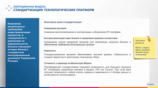 www.luxoft.com
ОПЕРАЦИОННАЯ МОДЕЛЬ
СТАНДАРТИЗАЦИЯ ТЕХНОЛОГИЧЕСКИХ ПЛАТФОРМ
Изменение
регуляторных
требований,
индустриализация
процессов, в
совокупности с
давлением на
маржинальность
бизнеса повышают
интерес банков к
стандартным
интегрированным
решениям Управления
Рисками
Ключевые
решения:
Murex, Calypso,
Mysis, SunGard,
Quantifi, Endur
Orchestrade
Ключевые цели стандартизации
Сокращение расходов
Снижение капиталовложений в эксплуатацию и обновления ИТ платформ.
Быстрая реализация задач бизнеса и нормативно-правовое соответствие
Сокращение сроков внедрения решений для реализации запросов бизнеса и
обеспечения требований регулирующих органов.
Надежность
Стандартизованные решения обеспечивают высокий уровень стабильности и
снижают вероятность критических технических сбоев.
Готовность к переводу на Абонентскую Модель
Платформенная стандартизация открывает возможность для будущего переноса
ИТ платформы управления рисками в модель «ПО как Услуга». При этом Банк
получает возможность гибкой оплаты сервиса в зависимости от объёма данных и
интенсивности использования.
 