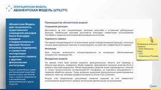 www.luxoft.com
ОПЕРАЦИОННАЯ МОДЕЛЬ
АБОНЕНТСКАЯ МОДЕЛЬ (UTILITY)
Абонентская Модель
дает возможность
существенного
сокращения расходов
банка благодаря
передаче
стандартизованных
функций бизнеса
внешнему подрядчику
и совместной
эксплуатации
выделенного сервиса
с другими
финансовыми
институтами
Будучи сравнительно новой
для финансовой индустрии,
данная модель уже многие
годы с успехом применяется
в автомобильной,
авиакосмической и других
отраслях.
Возможные внешние
сервисы:
- НСИ (Reference
Data),
- KYC,
- Управление Рисками
Преимущества абонентской модели
Сокращение расходов
Достигается за счет специализации, экономии масштаба и устранения дублирующих
функций. Наибольшая экономия достигается благодаря совместному использованию
платформ и сервисов несколькими финансовыми институтами.
Надежность сервиса
Поставщик специализируется на выполнении одной стандартизованной функции, используя
лучшие индустриальные практики и концентрируясь на качестве и эффективности сервиса.
Инновации
Банк получает возможность сконцентрироваться на инновациях, обеспечивающих
конкурентное преимущество.
Внедрение модели
На первом этапе Банк должен выделить функциональную область для перевода в
абонентскую модель, определить объём сервисов, сформировать критерии качества (SLA) и
выбрать партнера-подрядчика. Объём выделяемых сервисов может варьироваться: начиная
от только технологической составляющей ИТ платформы, до комплекса объединённого с
сервисом обработки данных. Также возможно выделение функционально-ориентированных
сервисов, таких как проверка профиля контрагента (Know Your Customer).
Второй этап предполагает дальнейшее снижение издержек за счет совместного
использования выделенного сервиса несколькими финансовыми организациями.
 
