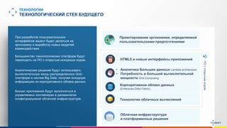 www.luxoft.com
ТЕХНОЛОГИИ
ТЕХНОЛОГИЧЕСКИЙ СТЕК БУДУЩЕГО
Аналитические решения будут использовать
вычислительную мощь распределенных Grid-
платформ и систем Big Data, получая исходную
информацию из корпоративного облака данных.
При разработке пользовательских
интерфейсов акцент будет делаться на
эргономику и выработку новых моделей
взаимодействия.
Проектирование эргономики, определяемой
пользовательскими предпочтениями
Бизнес приложения будут выполняться в
управляемых контейнерах в динамически
конфигурируемой облачной инфраструктуре.
Большинство технологических платформ будут
переходить на ПО с открытым исходным кодом.
ПОсоткрытымкодом
HTML5 и новые интерфейсы приложений
• Аналитика Больших данных Lambda architecture
• Потребность в большой вычислительной
мощности Grid Computing
Корпоративное облако данных
(Enterprise Data Fabric)
Технологии облачных вычислений
Облачная инфраструктура
и платформенные решения
 