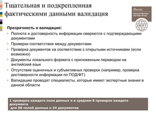 Тщательная и подкрепленная
фактическими данными валидация
Прозрачность и валидация:
• Полнота и достоверность информации сверяются с подтверждающими
документами
• Проверки соответствия между документами
• Проверка документов на соответствие с открытыми источниками (если
возможно)
• Документы локального формата с приложенным переводом на
английский язык
• Отсутствие оценочных и субъективных проверок (например, проверка
достоверности информации по ПОД/ФТ)
• Валидацию проводят специалисты, которые имеют экспертные знания в
данной области
1 проверка каждого поля данных и в среднем 8 проверок каждого
документа
для 98 полей данных и 34 документов
 