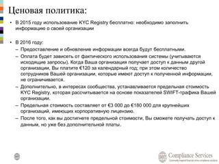Ценовая политика:
• В 2015 году использование KYC Registry бесплатно: необходимо заполнить
информацию о своей организации
• В 2016 году:
– Предоставление и обновление информации всегда будут бесплатными.
– Оплата будет зависеть от фактического использования системы (учитываются
исходящие запросы). Когда Ваша организация получает доступ к данным другой
организации, Вы платите €120 за календарный год; при этом количество
сотрудников Вашей организации, которые имеют доступ к полученной информации,
не ограничивается.
– Дополнительно, в интересах сообщества, устанавливается предельная стоимость
KYC Registry, которая рассчитывается на основе показателей SWIFT-трафика Вашей
организации.
– Предельная стоимость составляет от €3 000 до €180 000 для крупнейших
организаций, имеющих корпоративную лицензию.
– После того, как вы достигнете предельной стоимости, Вы сможете получать доступ к
данным, но уже без дополнительной платы.
 