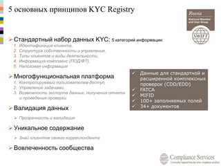 5 основных принципов KYC Registry
 Данные для стандартной и
расширенной комплексных
проверок (CDD/EDD)
 FATCA
 MIFID
 100+ заполняемых полей
 34+ документов
Стандартный набор данных KYC: 5 категорий информации:
1. Идентификация клиента,
2. Структура собственности и управления,
3. Типы клиентов и виды деятельности,
4. Информация комплаенс (ПОД/ФТ),
5. Налоговая информация
Многофункциональная платформа
1. Контролируемый пользователем доступ,
2. Управление задачами,
3. Возможность экспорта данных, получения отчета
и проведения проверки
Валидация данных
 Прозрачность и валидация
Уникальное содержание
 Знай клиентов своего корреспондента
Вовлеченность сообщества
 
