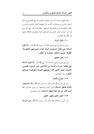 ‫ﻭﺍﻟﻜﱪﻯ‬ ‫ﺍﻟﺼﻐﺮﻯ‬ ‫ﺍﻟﺴﺎﻋﺔ‬ ‫ﺃﺷﺮﺍﻁ‬ ‫ﳐﺘﺼﺮ‬١٣
‫ﻋﺎﻡ‬ ‫ﰲ‬ ‫ﺍﳍﺠﺮﻱ‬ ‫ﺍﻟﺴﺎﺑﻊ‬ ‫ﺍﻟﻘﺮﻥ‬ ‫ﻣﻨﺘﺼﻒ‬ ‫ﰲ‬ ‫ﺍﻟﻨﺎﺭ‬ ‫ﻫﺬﻩ‬ ‫ﻇﻬﺮﺕ‬ ‫ﻭﻗﺪ‬
‫ﳑـﻦ‬ ‫ﺍﻟﻌﻠﻤـﺎﺀ‬ ‫ﺃﻓﺎﺽ‬ ‫ﻋﻈﻴﻤﺔ‬ ‫ًﺍ‬‫ﺭ‬‫ﻧﺎ‬ ‫ﻭﻛﺎﻧﺖ‬ ،‫ﻭﺳﺘﻤﺎﺋﺔ‬ ‫ﻭﲬﺴﲔ‬ ‫ﺃﺭﺑﻌﺔ‬
‫ﻭﺻﻔﻬﺎ‬ ‫ﰲ‬ ‫ﺑﻌﺪﻫﻢ‬ ‫ﻭﻣﻦ‬ ‫ﻇﻬﻮﺭﻫﺎ‬ ‫ﻋﺎﺻﺮ‬.‫ﲣـﺮﺝ‬ ‫ﺍﻟﱵ‬ ‫ﻏﲑ‬ ‫ﺍﻟﻨﺎﺭ‬ ‫ﻭﻫﺬﻩ‬
‫ﺳﻴﺄﰐ‬ ‫ﻛﻤﺎ‬ ‫ﳏﺸﺮﻫﻢ‬ ‫ﺇﱃ‬ ‫ﺍﻟﻨﺎﺱ‬ ‫ﲢﺸﺮ‬ ‫ﺍﻟﺰﻣﺎﻥ‬ ‫ﺁﺧﺮ‬ ‫ﰲ‬‫ﻋﻠﻴﻬﺎ‬ ‫ﺍﻟﻜﻼﻡ‬ ‫ﰲ‬
‫ﺍﻟﻜﱪﻯ‬ ‫ﺍﻷﺷﺮﺍﻁ‬ ‫ﰲ‬.
١٠-‫ﺍﻟﺘﺮﻙ‬ ‫ﻗﺘﺎﻝ‬:
‫ﻫﺮﻳﺮﺓ‬ ‫ﺃﰊ‬ ‫ﻋﻦ‬ ‫ﻣﺴﻠﻢ‬ ‫ﺭﻭﻯ‬‫ﺍﷲ‬ ‫ﺭﺳﻮﻝ‬ ‫ﺃﻥ‬‫ﻗﺎﻝ‬:»‫ﺗﻘﻮﻡ‬ ‫ﻻ‬
ّ‫ﹶ‬‫ﻥ‬‫َـﺎ‬‫ﺠ‬‫ﹶ‬‫ﳌ‬‫ﻛﺎ‬ ‫ﻭﺟـﻮﻫﻬﻢ‬ ‫ًﺎ‬‫ﻣ‬‫ﻗﻮ‬ ،‫ﺍﻟﺘﺮﻙ‬ ‫ﺍﳌﺴﻠﻤﻮﻥ‬ ‫ﻳﻘﺎﺗﻞ‬ ‫ﺣﱴ‬ ‫ﺍﻟﺴﺎﻋﺔ‬
‫ﹺ‬‫ﺮ‬َ‫ﻌ‬‫ﱠ‬‫ﺸ‬‫ﺍﻟ‬ ‫ﰲ‬ ‫ﻭﳝﺸﻮﻥ‬ ،َ‫ﺮ‬َ‫ﻌ‬‫ﱠ‬‫ﺸ‬‫ﺍﻟ‬ ‫ﻳﻠﺒﺴﻮﻥ‬ ،‫ﹾﺮﻗﺔ‬‫ﻄ‬‫ﹸ‬‫ﳌ‬‫ﺍ‬«.
١١-‫ﺍﻟﻌﺠﻢ‬ ‫ﻗﺘﺎﻝ‬:
‫ﻋ‬ ‫ﺍﷲ‬ ‫ﺭﺿﻲ‬ ‫ﻫﺮﻳﺮﺓ‬ ‫ﺃﰊ‬ ‫ﻋﻦ‬‫ﺍﻟﻨﱯ‬ ‫ﺃﻥ‬ ‫ﻨﻪ‬‫ﻗﺎﻝ‬:»‫ﺍﻟﺴﺎﻋﺔ‬ ‫ﺗﻘﻮﻡ‬ ‫ﻻ‬
‫ﻓﻄـﺲ‬ ،‫ﺍﻟﻮﺟﻮﻩ‬ ‫ُﻤﺮ‬‫ﺣ‬ ،‫ﺍﻷﻋﺎﺟﻢ‬ ‫ﻣﻦ‬ ‫ﻭﻛﺮﻣﺎﻥ‬ ‫ﺧﻮﺯﺍﻥ‬ ‫ﺗﻘﺎﺗﻠﻮﺍ‬ ‫ﺣﱴ‬
‫ﻧﻌـﺎﳍﻢ‬ ،‫ﺍﳌﻄﺮﻗـﺔ‬ ‫ﺍﺠﻤﻟـﺎﻥ‬ ‫ﻭﺟﻮﻫﻬﻢ‬ ‫ﻛﺄﻥ‬ ‫ﺍﻷﻋﲔ‬ ‫ﺻﻐﺎﺭ‬ ،‫ﺍﻷﻧﻮﻑ‬
‫ﹺ‬‫ﺮ‬َ‫ﻌ‬‫ﱠ‬‫ﺸ‬‫ﺍﻟ‬«‫ﺍﻟﺒﺨﺎﺭﻱ‬ ‫ﺭﻭﺍﻩ‬.
١٢-‫ﺍﻷﻣﺎﻧﺔ‬ ‫ﺿﻴﺎﻉ‬:
‫ﻫﺮﻳﺮﺓ‬ ‫ﺃﰊ‬ ‫ﻋﻦ‬‫ﻗﺎﻝ‬:‫ﺍﷲ‬ ‫ﺭﺳـﻮﻝ‬ ‫ﻗﺎﻝ‬:»‫ُـﻴﻌﺖ‬‫ﺿ‬ ‫ﺇﺫﺍ‬
‫ﺍﻟﺴﺎﻋ‬ ‫ﻓﺎﻧﺘﻈﺮ‬ ‫ﺍﻷﻣﺎﻧﺔ‬،‫ﺔ‬‫ﻗﺎﻝ‬:‫ﻗﺎﻝ‬ ‫ﺍﷲ‬ ‫ﺭﺳﻮﻝ‬ ‫ﻳﺎ‬ ‫ﺇﺿﺎﻋﺘﻬﺎ‬ ‫ﻛﻴﻒ‬:‫ﺇﺫﺍ‬
‫ﺍﻟﺴﺎﻋﺔ‬ ‫ﻓﺎﻧﺘﻈﺮ‬ ‫ﺃﻫﻠﻪ‬ ‫ﻏﲑ‬ ‫ﺇﱃ‬ ‫ﺍﻷﻣﺮ‬ ‫ﹸﺳﻨﺪ‬‫ﺃ‬«‫ﺍﻟﺒﺨﺎﺭﻱ‬ ‫ﺭﻭﺍﻩ‬.
١٣-‫ﺍﳉﻬﻞ‬ ‫ﻭﻇﻬﻮﺭ‬ ‫ﺍﻟﻌﻠﻢ‬ ‫ﻗﺒﺾ‬:
‫ﻣﺎﻟﻚ‬ ‫ﺑﻦ‬ ‫ﺃﻧﺲ‬ ‫ﻋﻦ‬‫ﻗﺎﻝ‬:‫ﺍﷲ‬ ‫ﺭﺳﻮﻝ‬ ‫ﻗﺎﻝ‬:»‫ﺃﺷﺮﺍﻁ‬ ‫ﻣﻦ‬
 